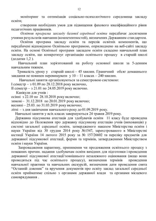 12
моніторинг та оптимізація соціально-психологічного середовища закладу
освіти;
створення необхідних умов для підвищення фахового кваліфікаційного рівня
педагогічних працівників.
Освітня програма закладу базової середньої освіти передбачає досягнення
учнями результатів навчання (компетентностей), визначених Державним стандартом.
Освітня програма закладу освіти та перелік освітніх компонентів, що
передбачені відповідною Освітньою програмою, оприлюднено на веб-сайті закладу
освіти. На основі Освітньої програми закладом освіти складено навчальний план
закладу освіти, що конкретизує організацію освітнього процесу в старшій школі
(додатки 1,2 ).
Навчальний план зорієнтований на роботу основної школи за 5-денним
навчальним тижнем.
Тривалість уроку у старшій школі – 45 хвилин. Граничний обсяг домашнього
завдання не повинен перевищувати у 10 – 11 класах – 240 хвилин.
Навчальні заняття організовуються за семестровою системою:
І семестр – з 01.09 по 28.12.2018 року включно,
ІІ семестр – з 21.01 по 24.05.2019 року включно.
Канікули для учнів :
осінні з 22.10 по 28.10.2018 року включно;
зимові – 31.12.2018 по 20.01.2019 року включно;
весняні – 25.03. по 31.03.2019 року включно;
літні – з дня закінчення навчального року до 01.09.2019 року.
Навчальні заняття у всіх класах завершуються 24 травня 2019 року.
Державна підсумкова атестація для здобувачів освіти 11 класу буде проведена
відповідно до Положення про державну підсумкову атестацію учнів (вихованців) у
системі загальної середньої освіти, затвердженого наказом Міністерства освіти і
науки України від 30 грудня 2014 року №1547, зареєстрованого в Міністерстві
юстиції України 14 лютого 2015 року за № 157/26602 та переліку предметів для
державної підсумкової атестації, форми та термінів, затвердженими Міністерством
освіти і науки України.
Запровадження карантину, припинення чи продовження освітнього процесу з
поважних причин. надання здобувачам освіти вихідних для підготовки і проведення
державної підсумкової атестації/зовнішнього незалежного оцінювання (якщо вони
проводяться під час освітнього процесу), визначення термінів проведення
навчальної практики та навчальних екскурсій, визначення дати проведення свята
“Останній дзвоник” та вручення документів про освіту заклад загальної середньої
освіти прийматиме спільно з органами державної влади та органами місцевого
самоврядування .
 
