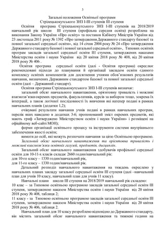 3
Загальні положення Освітньої програми
Стрілецькокутського ЗНЗ І-ІІІ ступенів ІІІ ступеня
Освітня програма Стрілецькокутського ЗНЗ І-ІІІ ступенів на 2018/2019
навчальний рік школи ІІІ ступеня (профільна середня освіта) розроблена на
виконання Закону України «Про освіту» та постанов Кабінету Міністрів України від
23 листопада 2011 року № 1392 «Про затвердження Державного стандарту базової та
повної загальної середньої освіти», від 14 січня 2004 року № 24 «Про затвердження
Державного стандартубазової і повної загальної середньої освіти», Типових освітніх
програм закладів загальної середньої освіти ІІІ ступеня, затверджених наказами
Міністерства освіти і науки України від 20 квітня 2018 року № 408, від 20 квітня
2018 року № 406 .
Освітня програма середньої освіти (далі - Освітня програма) окреслює
рекомендовані підходи до планування й організації закладом освіти єдиного
комплексу освітніх компонентів для досягнення учнями обов’язкових результатів
навчання, визначених Державним стандартом базової та повної загальної середньої
освіти (далі – Державний стандарт).
Освітня програма Стрілецькокутського ЗНЗ І-ІІІ ступенів визначає:
загальний обсяг навчального навантаження, орієнтовну тривалість і можливі
взаємозв’язкиокремих предметів, факультативів, курсів за вибором тощо, зокрема їх
інтеграції, а також логічної послідовності їх вивчення які натепер подані в рамках
навчальних планів (додатки 1,2);
очікувані результати навчання учнів подані в рамках навчальних програм,
перелік яких наведено в додатках 3-6; пропонований зміст окремих предметів, які
мають гриф «Затверджено Міністерством освіти і науки України» і розміщені на
офіційному веб-сайті МОН);
форми організації освітнього процесу та інструменти системи внутрішнього
забезпечення якості освіти;
вимогидо осіб, які можуть розпочати навчання за цією Освітньою програмою.
Загальний обсяг навчального навантаження та орієнтовна тривалість і
можливі взаємозв’язки освітніх галузей, предметів, дисциплін.
Загальний обсяг навчального навантаження здобувачів профільної середньої
освіти для 10-11-х класів складає 2660 годин/навчальний рік:
для 10-го класу – 1330 годин/навчальний рік,
для 11-го класу – 1330 годин/навчальний рік.
Детальний розподіл навчального навантаження на тиждень окреслено у
навчальних планах закладу загальної середньої освіти ІІІ ступеня (далі –навчальний
план для учнів 10 класу, навчальний план для учнів 11 класу).
Навчальні плани школи ІІІ ступеня на 2018/2019 навчальний рік складено:
10 клас – за Типовою освітньою програмою закладів загальної середньої освіти ІІІ
ступеня, затвердженою наказом Міністерства освіти і науки України від 20 квітня
2018 року № 408, таблиця 2;
11 класу - за Типовою освітньою програмою закладів загальної середньої освіти ІІІ
ступеня, затвердженою наказом Міністерства освіти і науки України від 20 квітня
2018 року № 406, таблиця 2.
Навчальний план для 10 класу розроблено відповідно до Державного стандарту,
він містить загальний обсяг навчального навантаження та тижневі години на
 