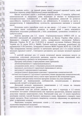 п
п
п
п
п
п
а
з
З
з
і
із
Пояснювальна записка
Початкова освіта - це перший рівень повної загальної середньої освіти, який
відповідає першому рівню Національної рамки кваліфікацій.
Метою початкової освіти є всебічний розвиток дитини, її талантів, здібностей,
компетентностей та наскрізних умінь відповідно до вікових та індивідуальних
психофізіологічних особливостей- і потреб, формування цінностей та розвиток
самостійності, творчості, допитливості, що забезпечують її готовність до життя в
демократичному й інформаційному суспільстві, продовження навчання в основній
школі.
Початкова освіта передбачає поділ на два цикли - 1-2 класи і 3-4 класи, що
враховують вікові особливості розвитку та потреб дітей і дають можливість
забезпечити подолання розбіжностей у їхніх досягненнях, зумовлених готовністю до
здобуття освіти.
Освітня програма для 1-2 класів Стрілецькокутського ОЗЗСО І-ІІІ ст. на
2022/2023 навчальний рік розроблена відповідно до Закону України «Про освіту»,
Державного стандарту початкової освіти, затвердженого постановою Кабінету
Міністрів України № 87 від 21.02.2018 (у редакції постанови Кабінету Міністрів
України від 24 липня 2019 р. №688), Типової освітньої програми, розробленої під
керівництвом О.Я.Савченко, затвердженої наказом МОН України №743 від 12.08.2022
"Про затвердження типових освітніх та навчальних програм для 1-2-х класів закладів
загальної середньої освіти", Санітарного регламенту для закладів загальної середньої
освіти.
У освітній програмі для 1-2 класів початкової школи визначено вимоги до
конкретних очікуваних результатів навчання; коротко вказано відповідний зміст
кожного навчального предмета чи інтегрованого курсу.
Програму побудовано із врахуванням таких принципів:
дитиноцентрованості і природовідповідності;
узгодження цілей, змісту і очікуваних результатів навчання;
науковості, доступності і практичної спрямованості змісту;
наступності і перспективності навчання;
взаємозв’язаного формування ключових і предметних компетентностей;
- логічної послідовності і достатності засвоєння учнями предметних компетентностей;
можливостей реалізації змісту освіти через предмети або інтегровані курси;
творчого використання вчителем програми залежно від умов навчання;
адаптації до індивідуальних особливостей, інтелектуальних і фізичних
можливостей, потреб та інтересів дітей.
Детальний розподіл навчального навантаження у 1-2 класах на тиждень
окреслено у навчальному плані (додаток 1).
Навчальний план дає цілісне уявлення про зміст і структуру в 1-2 класах,
встановлює погодинне співвідношення між окремими предметами, визначає гранично
допустиме тижневе навантаження учнів. Навчальний план для 1-2 класів передбачає
реалізацію освітніх галузей Базового навчального плану Державного стандарту через
окремі предмети. Вони охоплюють інваріантну складову, сформовану на державному
рівні та варіативну складову.
Варіативна складова навчальних планів у 1-2 класах використовується на
підсилення інваріантної складової:
навчання грамоти у 1класі (1 година на тиждень),
 