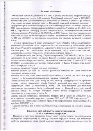 29
Загальні положення
Організація освітньої діяльності в 5 класі Стрілецькокутського опорного закладу
загальної середньої освіти І-ІІІ ступенів Мамаївської сільської ради у 2022/2023
навчальному році здійснюватиметеся відповідно до законів України «Про освіту»,
«Про повну загальну середню освіту», Концепції реалізації державної політики у
сфері реформування загальної середньої освіти «Нова українська школа» на період до
2029 року, схваленої розпорядженням Кабінету Міністрів України від 14.12.2016 №
988 р., Державного стандарту базової середньої освіти, затвердженого постановою
Кабінету Міністрів України від 30.09.2020 р. № 898, Типової освітньої програми для
5-9 класів закладів загальної середньої освіти , затвердженої наказом МОН України
№ 235 від 19.02.2021р., Санітарного регламенту для закладів загальної середньої
освіти.
Освітня програма для 5 класу Стрілецькокутського ОЗЗСО І-ІІІ ст. на 2022/2023
навчальний рік визначає зміст та організацію освітнього процесу, забезпечення умов
для інтелектуального, соціального, морального, фізичного розвитку і саморозвитку
кожного учня, що реалізуються через оновлення змісту навчальних програм,
методики проведення уроку, форм організації освітнього процесу.
Освітня програма для 5 класу Стрілецькокутського ОЗЗСО І-ІІІ ст. на 2022/2023
навчальний рік розроблена на основі Типової освітньої програми для 5-9 класів
закладів загальної середньої освіти , затвердженої наказом МОН України № 235 від
19.02.2021 р., відповідно до частини третьої статті 11 Закону України «Про повну
загальну середню освіту»:
відповідає структурі Типової освітньої програми ;
визначає вимоги до осіб, які можуть розпочати навчання за цією освітньою
програмою закладу освіти;
визначає загальний обсяг навчального навантаження в 5 класі на 2022/2023 н.р.(в
годинах) та його розподіл між освітніми галузями (додаток!) ;
містить навчальний план для 5 класу на 2022/2023 н.р., що ґрунтується на третьому
додатку типових навчальних планів Типової освітньої програми і передбачає
перерозподіл годин (у визначеному обсязі) між обов’язковими для вивчення
навчальними предметами (крім української мови та фізичної культури) певної
освітньої галузі, які можуть вивчатися окремо та/або інтегровано з іншими
навчальними предметами ( додаток 2);
містить перелік модельних навчальних програм для 5 класу на 2022/2023 н.р.,
затверджених педагогічною радою, протокол №12 від 21.02.2022 року (додаток 3);
має опис форм організації освітнього процесу та інструментарію оцінювання для 5-х
класів на 2022/2023 н.р.
Освітня програма для 5 класу на 2022/2023 н.р. оприлюднена на веб-сайті закладу
освіти.
Вимоги до осіб, які можуть розпочати навчання
за цією освітньою програмою
Навчання за освітньою програмою 5 класу можуть розпочинати учні, які на момент
зарахування (переведення) до закладу загальної середньої освіти, що забезпечує
здобуття відповідного рівня повної загальної середньої освіти, досягли результатів
 