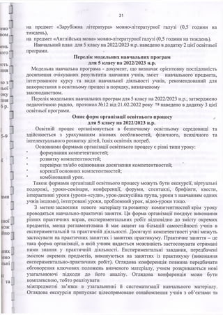 31
на предмет «Зарубіжна література» мовно-літературної галузі (0,5 години на
тиждень),
на предмет «Англійська мова» мовно-літературної галузі (0,5 години на тиждень).
Навчальний план для 5 класу на 2022/2023 н.р. наведено в додатку 2 цієї освітньої
програми.
Перелік модельних навчальних програм
для 5 класу на 2022/2023 н.р.
Модельна навчальна програма - документ, що визначає орієнтовну послідовність
досягнення очікуваних результатів навчання учнів, зміст навчального предмета,
інтегрованого курсу та види навчальної діяльності учнів, рекомендований для
використання в освітньому процесі в порядку, визначеному
законодавством.
Перелік модельних навчальних програм для 5 класу на 2022/2023 н.р., затверджено
педагогічною радою, протокол №12 від 21.02.2022 року та наведено в додатку 3 цієї
освітньої програми.
Опис форм організації освітнього процесу
для 5 класу на 2022/2023 н.р.
Освітній процес організовується в безпечному освітньому середовищі та
здійснюється з урахуванням вікових особливостей, фізичного, психічного та
інтелектуального розвитку дітей, їхніх освітніх потреб.
Основними формами організації освітнього процесу є різні типи уроку:
формування компетентностей;
' розвитку компетентностей;
перевірки та/або оцінювання досягнення компетентностей;
■ корекції основних компетентностей;
комбінований урок.
Також формами організації освітнього процесу можуть бути екскурсії, віртуальні
подорожі, уроки-семінари, конференції, форуми, спектаклі, брифінги, квести,
інтерактивні уроки (уроки-«суди», урок-дискусійна група, уроки з навчанням одних
учнів іншими), інтегровані уроки, проблемний урок, відео-уроки тощо.
З метою засвоєння нового матеріалу та розвитку компетентностей крім уроку
проводяться навчально-практичні заняття. Ця форма організації поєднує виконання
різних практичних вправ, експериментальних робіт відповідно до змісту окремих
предметів, менш регламентована й має акцент на більшій самостійності учнів в
експериментальній та практичній діяльності. Досягнуті компетентності учні можуть
застосувати на практичних заняттях і заняттях практикуму. Практичне заняття - це
така форма організації, в якій учням надається можливість застосовувати отримані
ними знання у практичній діяльності. Експериментальні завдання, передбачені
змістом окремих предметів, виконуються на заняттях із практикуму (виконання
експериментально-практичних робіт). Оглядова конференція повинна передбачати
обговорення ключових положень вивченого матеріалу, учнем розкриваються нові
узагальнюючі підходи до його аналізу. Оглядова конференція може бути
комплексною, тобто реалізувати
міжпредметні зв’язки в узагальненні й систематизації навчального матеріалу.
Оглядова екскурсія припускає цілеспрямоване ознайомлення учнів з об’єктами та
 