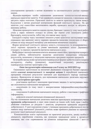 32
спостереження процесів з метою відновити та систематизувати раніше отримані
знання.
Функцію перевірки та/або оцінювання досягнення компетентностей виконує
навчально-практичне заняття. Учні одержують конкретні завдання, з виконання яких
звітують перед вчителем. Практичні заняття та заняття практикуму також можуть
будуватися з метою реалізації контрольних функцій освітнього процесу. На цих
заняттях учні самостійно виготовляють вироби, проводять виміри та звітують за
виконану роботу.
Можливо проводити заняття в малих групах, бригадах і ланках (у тому числі роботі
учнів у парах змінного складу) за умови, що окремі учні виконують робот
бригадирів, консультантів, тобто тих, хто навчає малу групу.
Екскурсії в першу чергу покликані показати учням практичне застосування знань,
отриманих при вивченні змісту окремих предметів (можливо поєднувати зі зборох
учнями по ходу екскурсії матеріалу для виконання визначених завдань).
Форми організації освітнього процесу можуть уточнюватись та розширюватись ;
змісті окремих предметів за умови виконання державних вимог Державног:
стандарту та окремих предметів протягом навчального року.
Вибір форм і методів навчання вчитель визначає самостійно, враховуючи конкретні
умови роботи, забезпечуючи водночас досягнення конкретних очікуваних
результатів, зазначених у модельних навчальних програмах окремих предметів.
За потреби заклад може організувати індивідуальні форми здобуття освіти (зокрема
екстернатну, сімейну (домашню), педагогічний патронаж), реалізовувати
індивідуальну освітню траєкторію учня.
Опис інструментарію оцінювання для 5 класу на 2022/2023 н.р
Оцінювання зорієнтоване на визначені Державним стандартом базової середньо:
освіти ключові компетентності та наскрізні вміння й передбачені навчально::
програмою очікувані результати навчання для відповідного періоду освітньо
процесу. Враховуючи ці вимоги, для оцінювання навчальних досягнень керуєм
такими категоріями критеріїв:
розв’язання проблем і виконання практичних завдань із застосуванням зна:
що охоплюються навчальним матеріалом;
комунікація (в тому числі з використанням інформаційно-комунікацій
технологій);
планування й здійснення навчального пошуку, робота з текстовою і графічн
інформацією;
рефлексія власної навчально-пізнавальної діяльності.
Під час оцінювання навчальних досягнень важливо враховувати дотримання уч:
принципів доброчесності, а саме: вияв поваги до інших осіб, їхніх прав і свобе
дбайливе ставлення до ресурсів і довкілля, дотримання принципів академій
доброчесності. У разі порушення учнем / ученицею принципів доброчесності під ч
певного виду навчальної діяльності, учитель може прийняти рішення не оцінюва
результат такої навчальної діяльності.
Компетентнісна освіта зорієнтована на практичні результати, досвід особист:
діяльності, вироблення ставлень, що зумовлює принципові зміни в організаїх
навчання, яке стає спрямованим на розвиток конкретних цінностей і життє:-
 