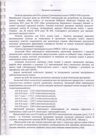 Загальні положення
Освітня програма для 6-9-х класів Стрілецькокутського ОЗЗСО І-ІІІ ступенів
Мамаївської сільської ради на 2022/2023 навчальний рік розроблена на виконання
Закону України «Про освіту» та постанови Кабінету Міністрів України від 23
листопада 2011 року № 1392 «Про затвердження Державного стандарту базової та
повної загальної середньої освіти», Типової освітньої програми закладів загальної
середньої освіти II ступеня, затвердженої наказом Міністерства освіти і науки
України від 20 квітня 2018 року № 405, Санітарного регламенту для закладів
загальної середньої освіти.
Освітня програма для 6-9-х класів (далі - Освітня програма) окреслює
рекомендовані підходи до планування й організації закладом освіти єдиного
комплексу освітніх компонентів для досягнення учнями обов’язкових результатів
навчання, визначених Державним стандартом базової та повної загальної середньої
освіти (далі - Державний стандарт).
Освітня програма Стрілецькокутського ОЗЗСО І-ІІІ ст. визначає:
загальний обсяг навчального навантаження, орієнтовну тривалість і можливі
взаємозв’язки окремих предметів, факультативів, курсів за вибором тощо, зокрема їх
інтеграції, а також логічної послідовності їх вивчення які натепер подані в рамках
навчального плану (додаток 1);
очікувані результати навчання учнів подані в рамках навчальних програм,
перелік яких наведено в додатках 2,3; пропонований зміст навчальних програм, які
мають гриф «Затверджено Міністерством освіти і науки України» і розміщені на
офіційному веб-сайті МОН);
форми організації освітнього процесу та інструменти системи внутрішнього
забезпечення якості освіти;
вимоги до осіб, які можуть розпочати навчання за цією Освітньою програмою.
Загальний обсяг навчального навант аж ення т а орієнт овна т риваліст ь і м ож ливі
вза єм о зв’
язки освіт ніх галузей, предм ет ів, дисциплін. Загальний обсяг навчального
навантаження для учнів 6-9-х класів закладів загальної середньої освіти складає 8417,5
годин/навчальний рік:
для 6-А класу - 1155 годин/навчальний рік,
для 6-Б класу — 1155 годин/навчальний рік,
для 7 класу —1172,5 годин/навчальний рік,
для 8-А класу - 1207,5 годин/навчальний рік,
для 8-Б класу — 1207,5 годин/навчальний рік,
для 9-А класу - 1260 годин/навчальний рік,
для 9 -Б класу - 1260 годин/навчальний рік.
Детальний розподіл навчального навантаження на тиждень окреслено у
навчальному плані для 6-9 класів (далі -навчальний план).
Навчальний план для 6-9 класів на 2022/2023 навчальний рік складено для 6, 7, 8, 9
класів - за Типовою освітньою програмою закладів загальної середньої освіти II
ступеня, затвердженою наказом МОН України № 405 від 20.04.2018, таблиця 1;
Навчальний план дає цілісне уявлення про зміст і структуру другого рівня освіти
для 6-9 класів, встановлюють погодинне співвідношення між окремими предметами за
роками навчання, визначає гранично допустиме тижневе навантаження учнів.
45
 