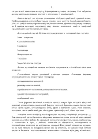 1
систематизації навчального матеріалу і формування наукового світогляду. Учні набувають
досвіду застосування знань на практиці та перенесення їх в нові ситуації.
Вимоги до осіб, які можуть розпочинати здобуття профільної середньої освіти.
Профільна середня освіта здобувається, як правило, після здобуття базової середньої освіти.
Діти, які здобули базову середню освіту та успішно склали державну підсумкову атестацію
на 1 вересня поточного навчального року повинні розпочинати здобуття профільної
середньої освіти цього ж навчального року.
Перелік освітніх галузей. Освітню програму укладено за такими освітніми галузями:
Мови і літератури
Суспільствознавство
Мистецтво
Математика
Природознавство
Технології
Здоров’я і фізична культура
Логічна послідовність вивчення предметів розкривається у відповідних навчальних
програмах.
Рекомендовані форми організації освітнього процесу. Основними формами
організації освітнього процесу є різні типи уроку:
формування компетентностей;
розвитку компетентностей;
перевірки та/або оцінювання досягнення компетентностей;
корекції основних компетентностей;
комбінований урок.
Також формами організації освітнього процесу можуть бути екскурсії, віртуальні
подорожі, уроки-семінари, конференції, форуми, спектаклі, брифінги, квести, інтерактивні
уроки (уроки-«суди», урок-дискусійна група, уроки з навчанням одних учнів іншими),
інтегровані уроки, проблемний урок, відео-уроки, прес-конференції, ділові ігри тощо.
Засвоєння нового матеріалу можна проводити на лекції, конференції, екскурсії і т. д.
Для конференції, дискусії вчителем або учнями визначаються теми доповідей учнів, основні
напрями самостійної роботи. На навчальній екскурсії учні отримують знання, знайомлячись
із експонатами в музеї, з роботою механізмів на підприємстві, спостерігаючи за
різноманітними процесами, що відбуваються у природі. Консультації проводяться з учнями,
які не були присутні на попередніх уроках або не зрозуміли, не засвоїли зміст окремих
предметів. Розвиток і корекцію основних компетентностей можна, крім уроку відповідного
 