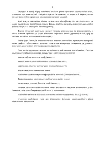 1
Екскурсії в першу чергу покликані показати учням практичне застосування знань,
отриманих при вивченні змісту окремих предметів (можливо поєднувати зі збором учнями
по ходу екскурсії матеріалу для виконання визначених завдань).
Учні можуть самостійно знімати та монтувати відеофільми (під час відео-уроку) за
умови самостійного розроблення сюжету фільму, підбору матеріалу, виконують самостійно
розподілені ролі та аналізують виконану роботу.
Форми організації освітнього процесу можуть уточнюватись та розширюватись у
змісті окремих предметів за умови виконання державних вимог Державного стандарту та
окремих предметів протягом навчального року.
Вибір форм і методів навчання вчитель визначає самостійно, враховуючи конкретні
умови роботи, забезпечуючи водночас досягнення конкретних очікуваних результатів,
зазначених у навчальних програмах окремих предметів.
Опис та інструменти системи внутрішнього забезпечення якості освіти. Система
внутрішнього забезпечення якості складається з наступних компонентів:
кадрове забезпечення освітньої діяльності;
навчально-методичне забезпечення освітньої діяльності;
матеріально-технічне забезпечення освітньої діяльності;
якість проведення навчальних занять;
моніторинг досягнення учнями результатів навчання (компетентностей).
Завдання системи внутрішнього забезпечення якості освіти:
оновлення методичної бази освітньої діяльності;
контроль за виконанням навчальних планів та освітньої програми, якістю знань, умінь
і навичок учнів, розробка рекомендацій щодо їх покращення;
моніторинг та оптимізація соціально-психологічного середовища закладу освіти;
створення необхідних умов для підвищення фахового кваліфікаційного рівня
педагогічних працівників.
 
