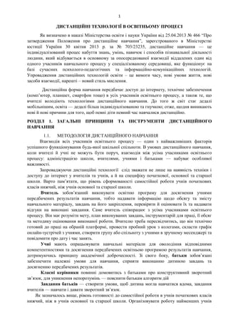 1
ДИСТАНЦІЙНІ ТЕХНОЛОГІЇ В ОСВІТНЬОМУ ПРОЦЕСІ
Як визначено в наказі Міністерства освіти і науки України від 25.04.2013 № 466 “Про
затвердження Положення про дистанційне навчання”, зареєстрованого в Міністерстві
юстиції України 30 квітня 2013 р. за № 703/23235, дистанційне навчання — це
індивідуалізований процес набуття знань, умінь, навичок і способів пізнавальної діяльності
людини, який відбувається в основному за опосередкованої взаємодії віддалених один від
одного учасників навчального процесу у спеціалізованому середовищі, яке функціонує на
базі сучасних психолого-педагогічних та інформаційно-комунікаційних технологій.
Упровадження дистанційних технологій освіти – це вимоги часу, нові умови життя, нові
засоби взаємодії, нарешті – новий стиль мислення.
Дистанційна форма навчання передбачає доступ до інтернету, технічне забезпечення
(комп’ютер, планшет, смартфон тощо) в усіх учасників освітнього процесу, а також те, що
вчителі володіють технологіями дистанційного навчання. До того ж світ стає дедалі
мобільнішим, освіта — дедалі більш індивідуалізованою та гнучкою; отже, щодня виникають
нові й нові причини для того, щоб певні діти певний час навчалися дистанційно.
РОЗДІЛ 1. ЗАГАЛЬНІ ПРИНЦИПИ ТА ІНСТРУМЕНТИ ДИСТАНЦІЙНОГО
НАВЧАННЯ
1.1. МЕТОДОЛОГІЯ ДИСТАНЦІЙНОГО НАВЧАННЯ
Взаємодія всіх учасників освітнього процесу — один з найважливіших факторів
успішного функціонування будь-якої шкільної спільноти. В умовах дистанційного навчання,
коли вчителі й учні не можуть бути поруч, взаємодія між усіма учасниками освітнього
процесу: адміністрацією школи, вчителями, учнями і батьками — набуває особливої
важливості.
Запроваджуючи дистанційні технології слід зважати не лише на наявність техніки і
доступу до інтернет у вчителів та учнів, а й на специфіку початкової, основної та старшої
школи. Варто пам’ятати, що рівень сформованості самостійної роботи учнів початкових
класів нижчий, ніж учнів основної та старшої школи.
Вчитель зобов’язаний виконувати освітню програму для досягнення учнями
передбачених результатів навчання, тобто надавати інформацію щодо обсягу та змісту
навчального матеріалу, завдань на його закріплення, перевіряти й оцінювати їх та надавати
відгуки на виконані завдання. Саме вчитель співпрацює з усіма учасниками освітнього
процесу. Він має розуміти мету, план виконуваних завдань, інструментарій для праці, її обсяг
та методику оцінювання виконаної роботи. Вчителю треба пересвідчитись, що він технічно
готовий до праці на обраній платформі, провести пробний урок з колегами, скласти графік
онлайн-зустрічей з учнями, створити групу або спільноту з учнями в зручному месенджері та
повідомити про дату і час занять.
Учні мають опрацьовувати навчальні матеріали для оволодіння відповідними
компетентностями та досягнення передбачених освітньою програмою результатів навчання,
дотримуючись принципу академічної доброчесності. Зі свого боку, батьки зобов’язані
забезпечити належні умови для навчання, сприяти виконанню дитиною завдань та
досягненню передбачених результатів.
Класні керівники повинні домовитись з батьками про конструктивний зворотний
зв’язок, для уникнення непорозумінь — пояснити батькам алгоритм дій
Завдання батьків — створити умови, щоб дитина могла навчатися вдома, завдання
вчителів — навчати і давати зворотний зв’язок.
Як зазначалось вище, рівень готовності до самостійної роботи в учнів початкових класів
нижчий, ніж в учнів основної та старшої школи. Організовувати роботу найменших учнів
 