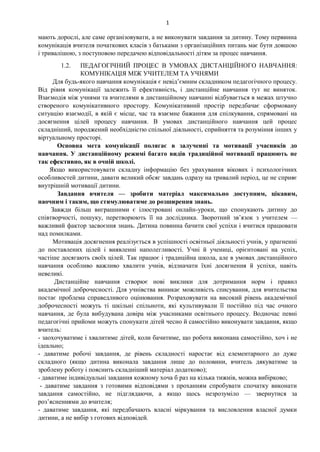 1
мають дорослі, але саме організовувати, а не виконувати завдання за дитину. Тому первинна
комунікація вчителя початкових класів з батьками з організаційних питань має бути довшою
і тривалішою, з поступовою передачею відповідальності дітям за процес навчання.
1.2. ПЕДАГОГІЧНИЙ ПРОЦЕС В УМОВАХ ДИСТАНЦІЙНОГО НАВЧАННЯ:
КОМУНІКАЦІЯ МІЖ УЧИТЕЛЕМ ТА УЧНЯМИ
Для будь-якого навчання комунікація є невід’ємним складником педагогічного процесу.
Від рівня комунікації залежить її ефективність, і дистанційне навчання тут не виняток.
Взаємодія між учнями та вчителями в дистанційному навчанні відбувається в межах штучно
створеного комунікативного простору. Комунікативний простір передбачає сформовану
ситуацію взаємодії, в якій є місце, час та взаємне бажання для спілкування, спрямовані на
досягнення цілей процесу навчання. В умовах дистанційного навчання цей процес
складніший, породжений необхідністю спільної діяльності, сприйняття та розуміння інших у
віртуальному просторі.
Основна мета комунікації полягає в залученні та мотивації учасників до
навчання. У дистанційному режимі багато видів традиційної мотивації працюють не
так ефективно, як в очній школі.
Якщо використовувати складну інформацію без урахування вікових і психологічних
особливостей дитини, давати великий обсяг завдань одразу на тривалий період, це не сприяє
внутрішній мотивації дитини.
Завдання вчителя — зробити матеріал максимально доступним, цікавим,
наочним і таким, що стимулюватиме до розширення знань.
Завжди більш виграшними є ілюстровані онлайн-уроки, що спонукають дитину до
співтворчості, пошуку, перетворюють її на дослідника. Зворотний зв’язок з учителем —
важливий фактор засвоєння знань. Дитина повинна бачити свої успіхи і вчитися працювати
над помилками.
Мотивація досягнення реалізується в успішності освітньої діяльності учнів, у прагненні
до поставлених цілей і виявленні наполегливості. Учні й учениці, орієнтовані на успіх,
частіше досягають своїх цілей. Так працює і традиційна школа, але в умовах дистанційного
навчання особливо важливо хвалити учнів, відзначати їхні досягнення й успіхи, навіть
невеликі.
Дистанційне навчання створює нові виклики для дотримання норм і правил
академічної доброчесності. Для учнівства виникає можливість списування, для вчительства
постає проблема справедливого оцінювання. Розраховувати на високий рівень академічної
доброчесності можуть ті шкільні спільноти, які культивували її постійно під час очного
навчання, де була вибудувана довіра між учасниками освітнього процесу. Водночас певні
педагогічні прийоми можуть спонукати дітей чесно й самостійно виконувати завдання, якщо
вчитель:
- заохочуватиме і хвалитиме дітей, коли бачитиме, що робота виконана самостійно, хоч і не
ідеально;
- даватиме робочі завдання, де рівень складності наростає від елементарного до дуже
складного (якщо дитина виконала завдання лише до половини, вчитель дякуватиме за
зроблену роботу і пояснить складніший матеріал додатково);
- даватиме індивідуальні завдання кожному хоча б раз на кілька тижнів, можна вибірково;
- даватиме завдання з готовими відповідями з проханням спробувати спочатку виконати
завдання самостійно, не підглядаючи, а якщо щось незрозуміло — звернутися за
роз’ясненнями до вчителя;
- даватиме завдання, які передбачають власні міркування та висловлення власної думки
дитини, а не вибір з готових відповідей.
 