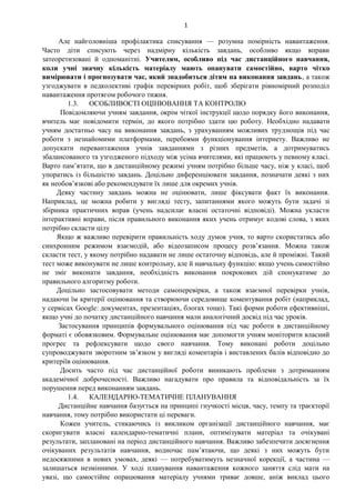 1
Але найголовніша профілактика списування — розумна помірність навантаження.
Часто діти списують через надмірну кількість завдань, особливо якщо вправи
затеоретизовані й одноманітні. Учителям, особливо під час дистанційного навчання,
коли учні значну кількість матеріалу мають опанувати самостійно, варто чітко
вимірювати і прогнозувати час, який знадобиться дітям на виконання завдань, а також
узгоджувати в педколективі графік перевірних робіт, щоб зберігати рівномірний розподіл
навантаження протягом робочого тижня.
1.3. ОСОБЛИВОСТІ ОЦІНЮВАННЯ ТА КОНТРОЛЮ
Повідомляючи учням завдання, окрім чіткої інструкції щодо порядку його виконання,
вчитель має повідомити термін, до якого потрібно здати цю роботу. Необхідно надавати
учням достатньо часу на виконання завдань, з урахуванням можливих труднощів під час
роботи з незнайомими платформами, перебоями функціонування інтернету. Важливо не
допускати перевантаження учнів завданнями з різних предметів, а дотримуватись
збалансованого та узгодженого підходу між усіма вчителями, які працюють у певному класі.
Варто пам’ятати, що в дистанційному режимі учням потрібно більше часу, ніж у класі, щоб
упоратись із більшістю завдань. Доцільно диференціювати завдання, позначати деякі з них
як необов’язкові або рекомендувати їх лише для окремих учнів.
Деяку частину завдань можна не оцінювати, лише фіксувати факт їх виконання.
Наприклад, це можна робити у вигляді тесту, запитаннями якого можуть бути задачі зі
збірника практичних вправ (учень надсилає власні остаточні відповіді). Можна укласти
інтерактивні вправи, після правильного виконання яких учень отримує кодові слова, з яких
потрібно скласти цілу
Якщо ж важливо перевірити правильність ходу думок учня, то варто скористатись або
синхронним режимом взаємодій, або відеозаписом процесу розв’язання. Можна також
скласти тест, у якому потрібно надавати не лише остаточну відповідь, але й проміжні. Такий
тест може виконувати не лише контрольну, але й навчальну функцію: якщо учень самостійно
не зміг виконати завдання, необхідність виконання покрокових дій спонукатиме до
правильного алгоритму роботи.
Доцільно застосовувати методи самоперевірки, а також взаємної перевірки учнів,
надаючи їм критерії оцінювання та створюючи середовище коментування робіт (наприклад,
у сервісах Google: документах, презентаціях, блогах тощо). Такі форми роботи ефективніші,
якщо учні до початку дистанційного навчання мали аналогічний досвід під час уроків.
Застосування принципів формувального оцінювання під час роботи в дистанційному
форматі є обовязковим. Формувальне оцінювання має допомогти учням моніторити власний
прогрес та рефлексувати щодо свого навчання. Тому виконані роботи доцільно
супроводжувати зворотним зв’язком у вигляді коментарів і виставлених балів відповідно до
критеріїв оцінювання.
Досить часто під час дистанційної роботи виникають проблеми з дотриманням
академічної доброчесності. Важливо нагадувати про правила та відповідальність за їх
порушення перед виконанням завдань.
1.4. КАЛЕНДАРНО-ТЕМАТИЧНЕ ПЛАНУВАННЯ
Дистанційне навчання базується на принципі гнучкості місця, часу, темпу та траєкторії
навчання, тому потрібно використати ці переваги.
Кожен учитель, стикаючись із викликом організації дистанційного навчання, має
скоригувати власні календарно-тематичні плани, оптимізувати матеріал та очікувані
результати, заплановані на період дистанційного навчання. Важливо забезпечити досягнення
очікуваних результатів навчання, водночас пам’ятаючи, що деякі з них можуть бути
недосяжними в нових умовах, деякі — потребуватимуть незначної корекції, а частина —
залишаться незмінними. У ході планування навантаження кожного заняття слід мати на
увазі, що самостійне опрацювання матеріалу учнями триває довше, аніж виклад цього
 