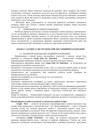 1
матеріалу вчителем. Варто скоротити, наскільки це можливо, обсяг матеріалу. Це означає
оптимізувати тематичне планування, вилучити несуттєві фрагменти, комбінувати матеріал
кількох тем в одну. Також доцільно переглянути очікувані результати навчання і встановити
дещо нижчий їх рівень або цілком їх скоригувати, якщо в умовах дистанційного навчання їх
досягнення є надто складним.
Початково варто розраховувати на охоплення приблизно половини планованого
матеріалу. Якщо клас успішно і швидко засвоює скорочений матеріал, можна поступово
додати вилучені теми.
1.5. ПОВЕРНЕННЯ ДО ОЧНОГО НАВЧАННЯ
Необхідно провести діагностику та аналіз опанування учнями матеріалу, пропонованого
під час дистанційного навчання. Зважаючи на те, що в базовій школі учні вивчають багато
предметів, надзвичайно важливо відвести на цей процес достатньо часу для уникнення
перевантаження та зайвого емоційного напруження. Якщо є можливість, варто застосовувати
метод спостереження за діяльнісними проявами опанованих компетентностей окрім або
замість контрольних робіт, базованих на засвоєнні теоретичних відомостей.
РОЗДІЛ 2. ЗАСОБИ ТА ІНСТРУМЕНТАРІЙ ДИСТАНЦІЙНОГО НАВЧАННЯ
2.1. ЗАСОБИ ОРГАНІЗАЦІЇ ДИСТАНЦІЙНОГО НАВЧАННЯ
Впровадження в світній процес дистанційних технологій у нашому закладі буде
здійснено за допомогою Googl Suite for Education — безкоштовної платформи з
корпоративними обліковими записами для всіх учасників освітнього процесу.
Найголовнішим критеріями вибору саме Googl Suite for Education , як інструмента для
організації дистанційного навчання стали :
- відповідність поставленим методичним цілям, тобто те, наскільки певний сервіс чи ресурс
уможливлює досягнення очікуваних результатів навчання в дистанційному форматі;
- універсальність цих інструментів, щоб скоротити кількість різних платформ, які
використовуються для навчання;
- зрозумілість інтерфейсу як для вчительства, так і для учнівства;
- інформаційна безпека;
- можливість використання платформи на різних персональних пристроях (персональні
комп’ютери, планшети, мобільні пристрої Apple, Android тощо);
- система оновлюється автоматично, що забезпечує учнів та вчителів найновішими функціями.
Вчителі та учні завжди можуть приєднатися до навчального процесу та отримати доступ до
пошти, файлів, завдань і матеріалів курсів з будь-якого комп'ютера або мобільного
пристрою.
Google for Education — безкоштовний інструмент для шкіл та університетів з найкращим у
своєму класі рівнем безпеки, гнучкою системою управління доступом та політикою доступу.
Основні форми онлайн-комунікації за допомогою сервісів Google:
Google Meet — дозволяє організувати відеоконференцію в режимі реального часу
онлайн. Вона проводиться у визначений день і час. Відеоконференція — один із сучасних
способів зв’язку, що дозволяє проводити заняття у «віддалених класах», коли учні і
вчитель/ка перебувають на відстані. Отже, обговорення й ухвалення рішень, дискусії, захист
проєктів відбуваються в режимі реального часу. Учитель й учні можуть бачити одне одного,
учитель має можливість супроводжувати лекцію наочним матеріалом.
Платформа Google Classroom— це сервіс, що дозволяє організувати онлайн-
навчання, використовуючи відео-, текстову та графічну інформацію. Учитель має змогу
проводити тестування, контролювати, систематизувати, оцінювати діяльність, переглядати
 