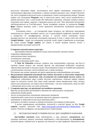 1
результати виконання вправ, застосовувати різні форми оцінювання, коментувати й
організовувати ефективне спілкування з учнями в режимі реального часу. Google Classroom
дає змогу створювати віртуальні класи та працювати з ними в асинхронному режимі. Завдяки
сервісу для спілкування Hangouts учні та вчитель/ка мають змогу вести онлайн-бесіди в
режимі реального часу з комп’ютера або мобільного пристрою, учасники команди можуть
показувати свої екрани, дивитись і працювати разом над усім. Така трансляція автоматично
публікуватиметься на YouTube-каналі. Також платформа дозволяє за допомогою Google-
форм збирати відповіді учнів і потім проводити автоматичне оцінювання результатів
тестування.
Електронна пошта — це стандартний сервіс інтернету, що забезпечує передавання
повідомлень як у формі звичайних текстів, так і в інших формах (графічній, звуковій, відео)
у відкритому чи зашифрованому вигляді. У системі освіти електронна пошта
використовується для організації спілкування викладача й учня, а також учнів між собою.
GoogleCalendar – сервіс для планування зустрічей, подій, справ із прив'язкою до календаря.
Це тількі основні Google сервіси, які лежать в основі надання освітніх послуг з
використанням дистанцій технологій.
Створення комунікативного простору:
Дистанційне навчання передбачає кілька типів взаємодій з різними цілями:
- оперативне інформування;
- повідомлення нового матеріалу;
- уточнювальні запитання;
- коментарі до виконаних робіт тощо.
G Suite for Education дозволяє створити таку комунікаційну структуру, яка була б
гнучкою (кожен педагог має власний простір для викладання необхідних матеріалів,
забезпечення взаємодій та відгуків учням) і багатогранною (учням не потрібно реєструватись
у різнопланових системах, доступ відбувається з єдиного ресурсу).
Розгляньмо два основні завдання, які мають вирішуватись комунікаційними системами:
1. Налагодження первинної комунікації між учнями, батьками та вчителями, оперативне
інформування щодо динамічних змін, оголошення від адміністрації закладу освіти. Це
оптимально здійснювати через служби миттєвих повідомлень, соціальні мережі (закриті
групи чи спільноти класів). Для таких цілей можливе також використання сайту закладу
освіти (для повідомлень, що можуть бути публічними, і для всіх повідомлень, якщо на сайті
є обмежений доступ лише для учнів та батьків).
2. Створення простору для організації дистанційного навчання.
Простір для організації дистанційного навчання має забезпечувати такі функції:
- проведення онлайн-уроків;
- доступ до різноманітних електронних навчальних матеріалів;
- отримання робіт учнів (тести чи виконані практичні завдання в зошитах);
- оцінювання та зворотний зв’язок щодо виконаних робіт;
- можливість поставити питання та отримати відповідь поза межами онлайн-уроку.
З метою впровадження дистанційних технологій в освітній процес на базі Google
сервісів створено шкільний сайт https://sites.google.com/site/kzonvk111dnipro/home під
назвою «Освітня платформа» для внутрішкільного користування.
2.2. МЕТОДИ ВЗАЄМОДІЇ З УЧНЯМИ ПІД ЧАС ДИСТАНЦІЙНОГО НАВЧАННЯ
Дистанційне навчання може здійснюватись у двох режимах: синхронному (всі
учасники освітнього процесу одночасно перебувають у веб-середовищі) чи асинхронному
(освітній процес здійснюється за зручним для вчителів та учнів графіком). Відмінністю між
 