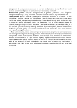 1
синхронним і асинхронним режимами є миттєві повідомлення та негайний зворотний
зв’язок. Асинхронний режим не дає можливості такого типу взаємодії.
Синхронний режим дозволяє співпрацювати в режимі реального часу. Перевага
синхронного режиму в тому, що можна залучати учасників миттєво та у визначений час.
Асинхронний режим дозволяє розміщувати навчальні матеріали в інтернеті, й учні
працюють у зручний для себе час, спілкуючись один з одним та вчителем/вчителькою через
дискусійні дошки, форуми чи електронну пошту. Асинхронний режим може включати в себе
різноманітні засоби інформації, аудіо- та відеоуроки (але не обмежуватись ними). За
допомогою асинхронного режиму навчання учень може працювати у власному темпі та в
зручний для себе час. Учителю важливо зазначити терміни виконання завдань, надіслані для
зворотного зв’язку, надати орієнтовний розклад уроків для учнів, щоб вони мали уявлення
про те, що їм слід робити і коли.
Якщо у класі є діти, в яких немає доступу до електронних ресурсів, то основне навчання
для таких учнів відбувається за підручником. Завдання передаються телефоном чи іншими
доступними засобами спілкування. Важливо, щоб завдання були максимально деталізовані,
містили не лише перелік, а й роз’яснення порядку опрацювання тем і виконання завдань.
Учителям варто врахувати, що така дитина ще більше за однолітків обмежена в спілкуванні,
тому в разі можливості варто передбачити для таких дітей індивідуальні консультації і
враховувати, що такій дитині після повернення до очного навчання знадобиться додаткова
підтримка.
 
