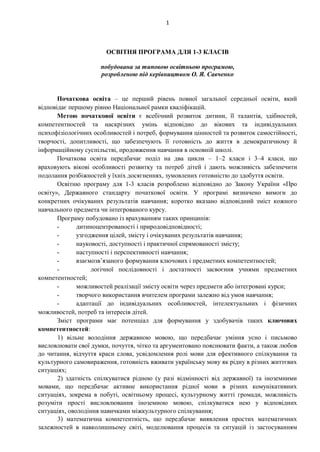 1
ОСВІТНЯ ПРОГРАМА ДЛЯ 1-3 КЛАСІВ
побудована за типовою освітньою програмою,
розробленою під керівництвом О. Я. Савченко
Початкова освіта – це перший рівень повної загальної середньої освіти, який
відповідає першому рівню Національної рамки кваліфікацій.
Метою початкової освіти є всебічний розвиток дитини, її талантів, здібностей,
компетентностей та наскрізних умінь відповідно до вікових та індивідуальних
психофізіологічних особливостей і потреб, формування цінностей та розвиток самостійності,
творчості, допитливості, що забезпечують її готовність до життя в демократичному й
інформаційному суспільстві, продовження навчання в основній школі.
Початкова освіта передбачає поділ на два цикли – 1–2 класи і 3–4 класи, що
враховують вікові особливості розвитку та потреб дітей і дають можливість забезпечити
подолання розбіжностей у їхніх досягненнях, зумовлених готовністю до здобуття освіти.
Освітню програму для 1-3 класів розроблено відповідно до Закону України «Про
освіту», Державного стандарту початкової освіти. У програмі визначено вимоги до
конкретних очікуваних результатів навчання; коротко вказано відповідний зміст кожного
навчального предмета чи інтегрованого курсу.
Програму побудовано із врахуванням таких принципів:
- дитиноцентрованості і природовідповідності;
- узгодження цілей, змісту і очікуваних результатів навчання;
- науковості, доступності і практичної спрямованості змісту;
- наступності і перспективності навчання;
- взаємозв’язаного формування ключових і предметних компетентностей;
- логічної послідовності і достатності засвоєння учнями предметних
компетентностей;
- можливостей реалізації змісту освіти через предмети або інтегровані курси;
- творчого використання вчителем програми залежно від умов навчання;
- адаптації до індивідуальних особливостей, інтелектуальних і фізичних
можливостей, потреб та інтересів дітей.
Зміст програми має потенціал для формування у здобувачів таких ключових
компетентностей:
1) вільне володіння державною мовою, що передбачає уміння усно і письмово
висловлювати свої думки, почуття, чітко та аргументовано пояснювати факти, а також любов
до читання, відчуття краси слова, усвідомлення ролі мови для ефективного спілкування та
культурного самовираження, готовність вживати українську мову як рідну в різних життєвих
ситуаціях;
2) здатність спілкуватися рідною (у разі відмінності від державної) та іноземними
мовами, що передбачає активне використання рідної мови в різних комунікативних
ситуаціях, зокрема в побуті, освітньому процесі, культурному житті громади, можливість
розуміти прості висловлювання іноземною мовою, спілкуватися нею у відповідних
ситуаціях, оволодіння навичками міжкультурного спілкування;
3) математична компетентність, що передбачає виявлення простих математичних
залежностей в навколишньому світі, моделювання процесів та ситуацій із застосуванням
 