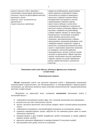 1
виразно виражає себе у групових і
колективних інсценізаціях прочитаного;
доповнює тексти (за орієнтирами вчителя);
продовжує діалог;
придумує текст за аналогією до
прочитаного;
творчо переказує прочитане.
вправи на комбінування, акцентування
якоїсь виразної, незвичайної ознаки;
заохочення до відкриття невидимих і
непочутих у процесі читання дійств;
Інтерпретація ілюстрацій до текстів;
придумування словесних картин;
аналіз тексту (абзацу) з метою його
доповнення, розширення (з допомогою
вчителя); пошуку незвичних образів, слів;
висловів; створення ситуацій вибору
учнями творчих завдань за темою уроку.
Індивідуальне і колективне складання
нових кінцівок прочитаних казок,
оповідань; знаходження рим у віршах,
придумування ланцюжків римованих слів;
створення творчих переказів і творів за
аналогією; складання розповідей від імені
одного з персонажів; практичне засвоєння
(у співпраці з вчителем) прийомів
складання казок, загадок, лічилок; (ігрові
ситуації за прочитаним; «Живі» картини,
сценки, інсценізація текстів); виконання
творчих завдань на основі сприймання
різних творів мистецтва (з допомогою
вчителя).
Іншомовна освіта (англійська, німецька, французька, іспанська
та інші мови)
Пояснювальна записка
Метою іншомовної освіти для загальної середньої освіти є формування іншомовної
комунікативної компетентності для безпосереднього та опосередкованого міжкультурного
спілкування, що забезпечує розвиток інших ключових компетентностей і задоволення різних
життєвих потреб дитини.
Відповідно до окресленої мети, головними завданнями іншомовної освіти у
початковій школі є:
 здійснювати спілкування в межах сфер, тем і ситуацій, визначених цією програмою;
 розуміти на слух зміст автентичних текстів;
 читати і розуміти автентичні тексти різних жанрів і видів із різним рівнем розуміння
змісту;
 здійснювати спілкування у письмовій формі відповідно до поставлених завдань;
 адекватно використовувати досвід, набутий під час вивчення рідної мови та інших
навчальних предметів;
 використовувати в разі потреби невербальні засоби спілкування за умови дефіциту
наявних мовних засобів;
 критично оцінювати інформацію та використовувати її для різних потреб;
 висловлювати свої думки, почуття та ставлення;
 