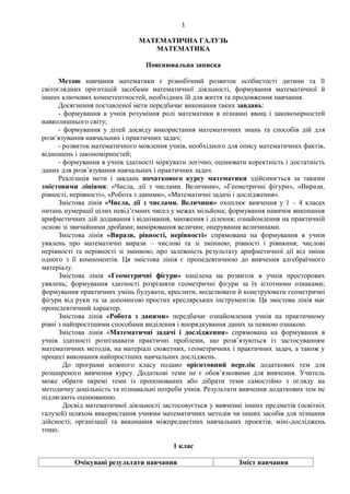 1
МАТЕМАТИЧНА ГАЛУЗЬ
МАТЕМАТИКА
Пояснювальна записка
Метою навчання математики є різнобічний розвиток особистості дитини та її
світоглядних орієнтацій засобами математичної діяльності, формування математичної й
інших ключових компетентностей, необхідних їй для життя та продовження навчання.
Досягнення поставленої мети передбачає виконання таких завдань:
- формування в учнів розуміння ролі математики в пізнанні явищ і закономірностей
навколишнього світу;
- формування у дітей досвіду використання математичних знань та способів дій для
розв’язування навчальних і практичних задач;
- розвиток математичного мовлення учнів, необхідного для опису математичних фактів,
відношень і закономірностей;
- формування в учнів здатності міркувати логічно, оцінювати коректність і достатність
даних для розв’язування навчальних і практичних задач.
Реалізація мети і завдань початкового курсу математики здійснюється за такими
змістовими лініями: «Числа, дії з числами. Величини», «Геометричні фігури», «Вирази,
рівності, нерівності», «Робота з даними», «Математичні задачі і дослідження».
Змістова лінія «Числа, дії з числами. Величини» охоплює вивчення у 1 – 4 класах
питань нумерації цілих невід’ємних чисел у межах мільйона; формування навичок виконання
арифметичних дій додавання і віднімання, множення і ділення; ознайомлення на практичній
основі зі звичайними дробами; вимірювання величин; оперування величинами.
Змістова лінія «Вирази, рівності, нерівності» спрямована на формування в учнів
уявлень про математичні вирази – числові та зі змінною; рівності і рівняння; числові
нерівності та нерівності зі змінною; про залежність результату арифметичної дії від зміни
одного з її компонентів. Ця змістова лінія є пропедевтичною до вивчення алгебраїчного
матеріалу.
Змістова лінія «Геометричні фігури» націлена на розвиток в учнів просторових
уявлень; формування здатності розрізняти геометричні фігури за їх істотними ознаками;
формування практичних умінь будувати, креслити, моделювати й конструювати геометричні
фігури від руки та за допомогою простих креслярських інструментів. Ця змістова лінія має
пропедевтичний характер.
Змістова лінія «Робота з даними» передбачає ознайомлення учнів на практичному
рівні з найпростішими способами виділення і впорядкування даних за певною ознакою.
Змістова лінія «Математичні задачі і дослідження» спрямована на формування в
учнів здатності розпізнавати практичні проблеми, що розв’язуються із застосуванням
математичних методів, на матеріалі сюжетних, геометричних і практичних задач, а також у
процесі виконання найпростіших навчальних досліджень.
До програми кожного класу подано орієнтовний перелік додаткових тем для
розширеного вивчення курсу. Додаткові теми не є обов’язковими для вивчення. Учитель
може обрати окремі теми із пропонованих або дібрати теми самостійно з огляду на
методичну доцільність та пізнавальні потреби учнів. Результати вивчення додаткових тем не
підлягають оцінюванню.
Досвід математичної діяльності застосовується у вивченні інших предметів (освітніх
галузей) шляхом використання учнями математичних методів чи інших засобів для пізнання
дійсності; організації та виконання міжпредметних навчальних проектів, міні-досліджень
тощо.
1 клас
Очікувані результати навчання Зміст навчання
 