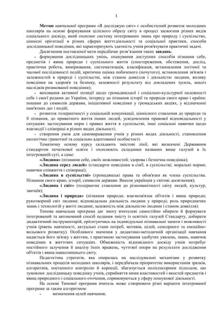 1
Метою навчальної програми «Я досліджую світ» є особистісний розвиток молодших
школярів на основі формування цілісного образу світу в процесі засвоєння різних видів
соціального досвіду, який охоплює систему інтегрованих знань про природу і суспільство,
ціннісні орієнтації в різних сферах життєдіяльності та соціальної практики, способи
дослідницької поведінки, які характеризують здатність учнів розв'язувати практичні задачі.
Досягнення поставленої мети передбачає розв’язання таких завдань:
˗ формування дослідницьких умінь, опанування доступних способів пізнання себе,
предметів і явищ природи і суспільного життя (спостереження, обстеження, дослід,
практична робота, вимірювання, систематизація, класифікація, встановлення логічної та
часової послідовності подій, критична оцінка побаченого (почутого), встановлення зв'язків і
залежностей в природі і суспільстві, між станом довкілля і діяльністю людини, впливу
поведінки на здоров'я та безпеку, залежності результату від докладених зусиль, аналіз
наслідків ризикованої поведінки);
˗ виховання активної позиції щодо громадянської і соціально-культурної належності
себе і своєї родини до України, інтересу до пізнання історії та природи свого краю і країни;
пошани до символів держави, ініціативної поведінки у громадських акціях, у відзначенні
пам'ятних дат і подій;
˗ розвиток толерантності у соціальній комунікації, ціннісного ставлення до природи та
її пізнання, до приватного життя інших людей, усвідомлення правової відповідальності у
ситуаціях застосування норм і правил життя в суспільстві, інші соціальні навички щодо
взаємодії і співпраці в різних видах діяльності;
˗ створення умов для самовираження учнів у різних видах діяльності, становлення
екологічно грамотної та соціально адаптованої особистості.
Тематичну основу курсу складають змістові лінії, які визначені Державним
стандартом початкової освіти і охоплюють складники названих вище галузей в їх
інтегрованій суті, а саме:
«Людина» (пізнання себе, своїх можливостей; здорова і безпечна поведінка);
«Людина серед людей» (стандарти поведінки в сім'ї, в суспільстві; моральні норми;
навички співжиття і співпраці);
«Людина в суспільстві» (громадянські права та обов'язки як члена суспільства.
Пізнання свого краю, історії, символів держави. Внесок українців у світові досягнення);
«Людина і світ» (толерантне ставлення до різноманітності світу людей, культур,
звичаїв);
«Людина і природа» (пізнання природи; взаємозв'язок об'єктів і явищ природи;
рукотворний світ людини; відповідальна діяльність людини у природі; роль природничих
знань і технологій у житті людини; залежність між діяльністю людини і станом довкілля).
Типова навчальна програма дає змогу вчителеві самостійно обирати й формувати
інтегрований та автономний спосіб подання змісту із освітніх галузей Стандарту, добирати
дидактичний інструментарій, орієнтуючись на індивідуальні пізнавальні запити і можливості
учнів (рівень навченості, актуальні стани потреб, мотивів, цілей, сенсорного та емоційно-
вольового розвитку). Особливого значення у дидактико-методичній організації навчання
надається його зв'язку з життям, з практикою застосування здобутих уявлень, знань, навичок
поведінки в життєвих ситуаціях. Обмеженість відповідного досвіду учнів потребує
постійного залучення й аналізу їхніх вражень, чуттєвої опори на результати дослідження
об'єктів і явищ навколишнього світу.
Педагогічна стратегія, яка опиралась на наслідувальні механізми у розвитку
пізнавальних процесів молодших школярів, і передбачала пріоритетне використання зразків,
алгоритмів, поетапного контролю й корекції, збагачується полісенсорним підходом, що
зумовлює дослідницьку поведінку учнів, сприйняття ними властивостей і якостей предметів і
явищ природного і соціального оточення, спрямовуються у сферу пошукової діяльності.
На основі Типової програми вчитель може створювати різні варіанти інтегрованої
програми за таким алгоритмом:
˗ визначення цілей навчання;
 