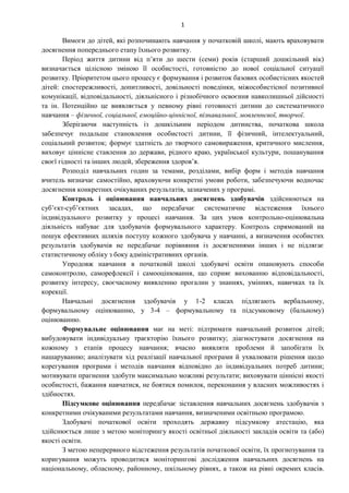 1
Вимоги до дітей, які розпочинають навчання у початковій школі, мають враховувати
досягнення попереднього етапу їхнього розвитку.
Період життя дитини від п’яти до шести (семи) років (старший дошкільний вік)
визначається цілісною зміною її особистості, готовністю до нової соціальної ситуації
розвитку. Пріоритетом цього процесу є формування і розвиток базових особистісних якостей
дітей: спостережливості, допитливості, довільності поведінки, міжособистісної позитивної
комунікації, відповідальності, діяльнісного і різнобічного освоєння навколишньої дійсності
та ін. Потенційно це виявляється у певному рівні готовності дитини до систематичного
навчання – фізичної, соціальної, емоційно-ціннісної, пізнавальної, мовленнєвої, творчої.
Зберігаючи наступність із дошкільним періодом дитинства, початкова школа
забезпечує подальше становлення особистості дитини, її фізичний, інтелектуальний,
соціальний розвиток; формує здатність до творчого самовираження, критичного мислення,
виховує ціннісне ставлення до держави, рідного краю, української культури, пошанування
своєї гідності та інших людей, збереження здоров’я.
Розподіл навчальних годин за темами, розділами, вибір форм і методів навчання
вчитель визначає самостійно, враховуючи конкретні умови роботи, забезпечуючи водночас
досягнення конкретних очікуваних результатів, зазначених у програмі.
Контроль і оцінювання навчальних досягнень здобувачів здійснюються на
суб’єкт-суб’єктних засадах, що передбачає систематичне відстеження їхнього
індивідуального розвитку у процесі навчання. За цих умов контрольно-оцінювальна
діяльність набуває для здобувачів формувального характеру. Контроль спрямований на
пошук ефективних шляхів поступу кожного здобувача у навчанні, а визначення особистих
результатів здобувачів не передбачає порівняння із досягненнями інших і не підлягає
статистичному обліку з боку адміністративних органів.
Упродовж навчання в початковій школі здобувачі освіти опановують способи
самоконтролю, саморефлексії і самооцінювання, що сприяє вихованню відповідальності,
розвитку інтересу, своєчасному виявленню прогалин у знаннях, уміннях, навичках та їх
корекції.
Навчальні досягнення здобувачів у 1-2 класах підлягають вербальному,
формувальному оцінюванню, у 3-4 – формувальному та підсумковому (бальному)
оцінюванню.
Формувальне оцінювання має на меті: підтримати навчальний розвиток дітей;
вибудовувати індивідуальну траєкторію їхнього розвитку; діагностувати досягнення на
кожному з етапів процесу навчання; вчасно виявляти проблеми й запобігати їх
нашаруванню; аналізувати хід реалізації навчальної програми й ухвалювати рішення щодо
корегування програми і методів навчання відповідно до індивідуальних потреб дитини;
мотивувати прагнення здобути максимально можливі результати; виховувати ціннісні якості
особистості, бажання навчатися, не боятися помилок, переконання у власних можливостях і
здібностях.
Підсумкове оцінювання передбачає зіставлення навчальних досягнень здобувачів з
конкретними очікуваними результатами навчання, визначеними освітньою програмою.
Здобувачі початкової освіти проходять державну підсумкову атестацію, яка
здійснюється лише з метою моніторингу якості освітньої діяльності закладів освіти та (або)
якості освіти.
З метою неперервного відстеження результатів початкової освіти, їх прогнозування та
коригування можуть проводитися моніторингові дослідження навчальних досягнень на
національному, обласному, районному, шкільному рівнях, а також на рівні окремих класів.
 