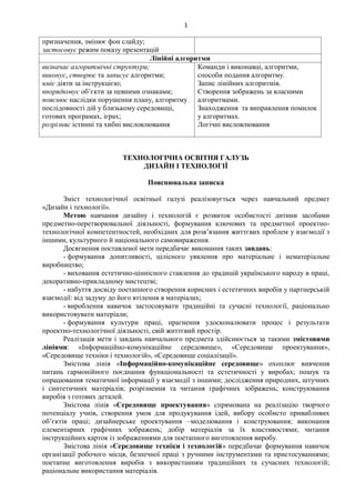 1
призначення, змінює фон слайду;
застосовує режим показу презентацій
Лінійні алгоритми
визначає алгоритмічні структури;
виконує, створює та записує алгоритми;
вміє діяти за інструкцією;
впорядковує об’єкти за певними ознаками;
пояснює наслідки порушення плану, алгоритму
послідовності дій у близькому середовищі,
готових програмах, іграх;
розрізняє істинні та хибні висловлювання
Команди і виконавці, алгоритми,
способи подання алгоритму.
Запис лінійних алгоритмів.
Створення зображень за власними
алгоритмами.
Знаходження та виправлення помилок
у алгоритмах.
Логічні висловлювання
ТЕХНОЛОГІЧНА ОСВІТНЯ ГАЛУЗЬ
ДИЗАЙН І ТЕХНОЛОГІЇ
Пояснювальна записка
Зміст технологічної освітньої галузі реалізовується через навчальний предмет
«Дизайн і технології».
Метою навчання дизайну і технологій є розвиток особистості дитини засобами
предметно-перетворювальної діяльності, формування ключових та предметної проектно-
технологічної компетентностей, необхідних для розв’язання життєвих проблем у взаємодії з
іншими, культурного й національного самовираження.
Досягнення поставленої мети передбачає виконання таких завдань:
- формування допитливості, цілісного уявлення про матеріальне і нематеріальне
виробництво;
- виховання естетично-ціннісного ставлення до традицій українського народу в праці,
декоративно-прикладному мистецтві;
- набуття досвіду поетапного створення корисних і естетичних виробів у партнерській
взаємодії: від задуму до його втілення в матеріалах;
- вироблення навичок застосовувати традиційні та сучасні технології, раціонально
використовувати матеріали;
- формування культури праці, прагнення удосконалювати процес і результати
проектно-технологічної діяльності, свій життєвий простір.
Реалізація мети і завдань навчального предмета здійснюється за такими змістовими
лініями: «Інформаційно-комунікаційне середовище», «Середовище проектування»,
«Середовище техніки і технологій», «Середовище соціалізації».
Змістова лінія «Інформаційно-комунікаційне середовище» охоплює вивчення
питань гармонійного поєднання функціональності та естетичності у виробах; пошук та
опрацювання тематичної інформації у взаємодії з іншими; дослідження природних, штучних
і синтетичних матеріалів; розрізнення та читання графічних зображень; конструювання
виробів з готових деталей.
Змістова лінія «Середовище проектування» спрямована на реалізацію творчого
потенціалу учнів, створення умов для продукування ідей, вибору особисто привабливих
об’єктів праці; дизайнерське проектування –моделювання і конструювання; виконання
елементарних графічних зображень; добір матеріалів за їх властивостями; читання
інструкційних карток із зображеннями для поетапного виготовлення виробу.
Змістова лінія «Середовище техніки і технологій» передбачає формування навичок
організації робочого місця, безпечної праці з ручними інструментами та пристосуваннями;
поетапне виготовлення виробів з використанням традиційних та сучасних технологій;
раціональне використання матеріалів.
 