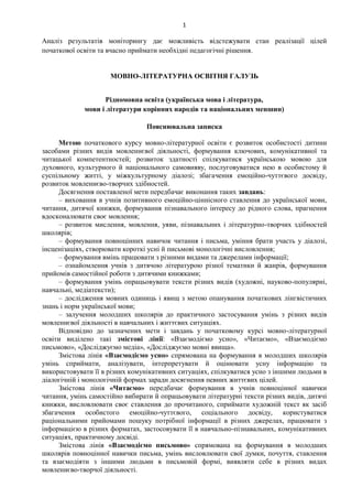 1
Аналіз результатів моніторингу дає можливість відстежувати стан реалізації цілей
початкової освіти та вчасно приймати необхідні педагогічні рішення.
МОВНО-ЛІТЕРАТУРНА ОСВІТНЯ ГАЛУЗЬ
Рідномовна освіта (українська мова і література,
мови і літератури корінних народів та національних меншин)
Пояснювальна записка
Метою початкового курсу мовно-літературної освіти є розвиток особистості дитини
засобами різних видів мовленнєвої діяльності, формування ключових, комунікативної та
читацької компетентностей; розвиток здатності спілкуватися українською мовою для
духовного, культурного й національного самовияву, послуговуватися нею в особистому й
суспільному житті, у міжкультурному діалозі; збагачення емоційно-чуттєвого досвіду,
розвиток мовленнєво-творчих здібностей.
Досягнення поставленої мети передбачає виконання таких завдань:
– виховання в учнів позитивного емоційно-ціннісного ставлення до української мови,
читання, дитячої книжки, формування пізнавального інтересу до рідного слова, прагнення
вдосконалювати своє мовлення;
– розвиток мислення, мовлення, уяви, пізнавальних і літературно-творчих здібностей
школярів;
– формування повноцінних навичок читання і письма, уміння брати участь у діалозі,
інсценізаціях, створювати короткі усні й письмові монологічні висловлення;
– формування вмінь працювати з різними видами та джерелами інформації;
– ознайомлення учнів з дитячою літературою різної тематики й жанрів, формування
прийомів самостійної роботи з дитячими книжками;
– формування умінь опрацьовувати тексти різних видів (художні, науково-популярні,
навчальні, медіатексти);
– дослідження мовних одиниць і явищ з метою опанування початкових лінгвістичних
знань і норм української мови;
– залучення молодших школярів до практичного застосування умінь з різних видів
мовленнєвої діяльності в навчальних і життєвих ситуаціях.
Відповідно до зазначених мети і завдань у початковому курсі мовно-літературної
освіти виділено такі змістові лінії: «Взаємодіємо усно», «Читаємо», «Взаємодіємо
письмово», «Досліджуємо медіа», «Досліджуємо мовні явища».
Змістова лінія «Взаємодіємо усно» спрямована на формування в молодших школярів
умінь сприймати, аналізувати, інтерпретувати й оцінювати усну інформацію та
використовувати її в різних комунікативних ситуаціях, спілкуватися усно з іншими людьми в
діалогічній і монологічній формах заради досягнення певних життєвих цілей.
Змістова лінія «Читаємо» передбачає формування в учнів повноцінної навички
читання, умінь самостійно вибирати й опрацьовувати літературні тексти різних видів, дитячі
книжки, висловлювати своє ставлення до прочитаного, сприймати художній текст як засіб
збагачення особистого емоційно-чуттєвого, соціального досвіду, користуватися
раціональними прийомами пошуку потрібної інформації в різних джерелах, працювати з
інформацією в різних форматах, застосовувати її в навчально-пізнавальних, комунікативних
ситуаціях, практичному досвіді.
Змістова лінія «Взаємодіємо письмово» спрямована на формування в молодших
школярів повноцінної навички письма, умінь висловлювати свої думки, почуття, ставлення
та взаємодіяти з іншими людьми в письмовій формі, виявляти себе в різних видах
мовленнєво-творчої діяльності.
 