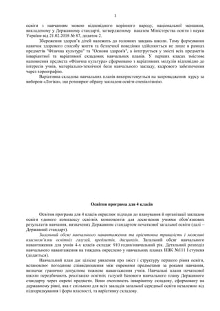 1
освіти з навчанням мовою відповідного корінного народу, національної меншини,
викладеному у Державному стандарті, затвердженому наказом Міністерства освіти і науки
України від 21.02.2018 № 87, додаток 2.
Збереження здоров’я дітей належить до головних завдань школи. Тому формування
навичок здорового способу життя та безпечної поведінки здійснюється не лише в рамках
предметів "Фізична культура" та "Основи здоров'я", а інтегрується у змісті всіх предметів
інваріантної та варіативної складових навчальних планів. У перших класах змістове
наповнення предмета «Фізична культура» сформовано з варіативних модулів відповідно до
інтересів учнів, матеріально-технічної бази навчального закладу, кадрового забезпечення
через хореографію.
Варіативна складова навчальних планів використовується на запровадження курсу за
вибором «Логіка», що розширює обрану закладом освіти спеціалізацію.
Освітня програма для 4 класів
Освітня програма для 4 класів окреслює підходи до планування й організації закладом
освіти єдиного комплексу освітніх компонентів для досягнення учнями обов’язкових
результатів навчання, визначених Державним стандартом початкової загальної освіти (далі –
Державний стандарт).
Загальний обсяг навчального навантаження та орієнтовна тривалість і можливі
взаємозв’язки освітніх галузей, предметів, дисциплін. Загальний обсяг навчального
навантаження для учнів 4-х класів складає 910 годин/навчальний рік. Детальний розподіл
навчального навантаження на тиждень окреслено у навчальних планах НВК №111 І ступеня
(додається).
Навчальний план дає цілісне уявлення про зміст і структуру першого рівня освіти,
встановлює погодинне співвідношення між окремими предметами за роками навчання,
визначає гранично допустиме тижневе навантаження учнів. Навчальні плани початкової
школи передбачають реалізацію освітніх галузей Базового навчального плану Державного
стандарту через окремі предмети. Вони охоплюють інваріантну складову, сформовану на
державному рівні, яка є спільною для всіх закладів загальної середньої освіти незалежно від
підпорядкування і форм власності, та варіативну складову.
 