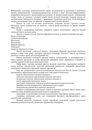 1
Формуванню ключових компетентностей сприяє встановлення та реалізація в освітньому
процесі міжпредметних і внутрішньопредметних зв’язків, а саме: змістово-інформаційних,
операційно-діяльнісних і організаційно-методичних. Їх використання посилює пізнавальний
інтерес учнів до навчання і підвищує рівень їхньої загальної культури, створює умови для
систематизації навчального матеріалу і формування наукового світогляду. Учні набувають
досвіду застосування знань на практиці та перенесення їх в нові ситуації.
Вимоги до осіб, які можуть розпочинати здобуття базової середньої освіти.
Початкова освіта здобувається, як правило, з шести років (відповідно до Закону України
«Про освіту»).
Особи з особливими освітніми потребами можуть розпочинати здобуття базової
середньої освіти за інших умов.
Перелік освітніх галузей. Освітню програму укладено за такими освітніми галузями:
Мови і літератури
Суспільствознавство
Мистецтво
Математика
Природознавство
Технології
Здоров’я і фізична культура
Форми організації освітнього процесу. Основними формами організації освітнього
процесу є різні типи уроку, екскурсії, віртуальні подорожі, спектаклі, квести, які вчитель
організує у межах уроку або в позаурочний час.
Форми організації освітнього процесу можуть уточнюватись та розширюватись у
змісті окремих предметів за умови виконання державних вимог Державного стандарту та
окремих предметів протягом навчального року.
Вибір форм і методів навчання вчитель визначає самостійно, враховуючи конкретні
умови роботи, забезпечуючи водночас досягнення конкретних очікуваних результатів,
зазначених у навчальних програмах окремих предметів.
Опис та інструменти системи внутрішнього забезпечення якості освіти. Система
внутрішнього забезпечення якості складається з наступних компонентів:
кадрове забезпечення освітньої діяльності;
навчально-методичне забезпечення освітньої діяльності;
матеріально-технічне забезпечення освітньої діяльності;
якість проведення навчальних занять;
моніторинг досягнення учнями результатів навчання (компетентностей).
Завдання системи внутрішнього забезпечення якості освіти:
оновлення методичної бази освітньої діяльності;
контроль за виконанням навчальних планів та освітньої програми, якістю знань, умінь
і навичок учнів, розробка рекомендацій щодо їх покращення;
моніторинг та оптимізація соціально-психологічного середовища закладу освіти;
створення необхідних умов для підвищення фахового кваліфікаційного рівня
педагогічних працівників.
Освітня програма початкової освіти передбачає досягнення учнями результатів
навчання (компетентностей), визначених Державним стандартом.
 