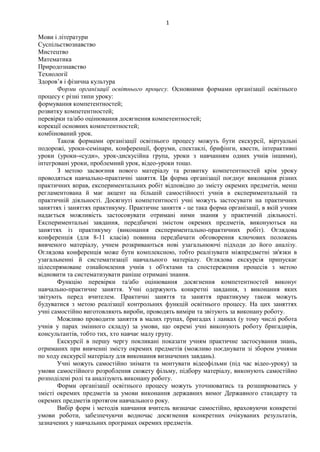 1
Мови і літератури
Суспільствознавство
Мистецтво
Математика
Природознавство
Технології
Здоров’я і фізична культура
Форми організації освітнього процесу. Основними формами організації освітнього
процесу є різні типи уроку:
формування компетентностей;
розвитку компетентностей;
перевірки та/або оцінювання досягнення компетентностей;
корекції основних компетентностей;
комбінований урок.
Також формами організації освітнього процесу можуть бути екскурсії, віртуальні
подорожі, уроки-семінари, конференції, форуми, спектаклі, брифінги, квести, інтерактивні
уроки (уроки-«суди», урок-дискусійна група, уроки з навчанням одних учнів іншими),
інтегровані уроки, проблемний урок, відео-уроки тощо.
З метою засвоєння нового матеріалу та розвитку компетентностей крім уроку
проводяться навчально-практичні заняття. Ця форма організації поєднує виконання різних
практичних вправ, експериментальних робіт відповідно до змісту окремих предметів, менш
регламентована й має акцент на більшій самостійності учнів в експериментальній та
практичній діяльності. Досягнуті компетентності учні можуть застосувати на практичних
заняттях і заняттях практикуму. Практичне заняття - це така форма організації, в якій учням
надається можливість застосовувати отримані ними знання у практичній діяльності.
Експериментальні завдання, передбачені змістом окремих предметів, виконуються на
заняттях із практикуму (виконання експериментально-практичних робіт). Оглядова
конференція (для 8-11 класів) повинна передбачати обговорення ключових положень
вивченого матеріалу, учнем розкриваються нові узагальнюючі підходи до його аналізу.
Оглядова конференція може бути комплексною, тобто реалізувати міжпредметні зв'язки в
узагальненні й систематизації навчального матеріалу. Оглядова екскурсія припускає
цілеспрямоване ознайомлення учнів з об'єктами та спостереження процесів з метою
відновити та систематизувати раніше отримані знання.
Функцію перевірки та/або оцінювання досягнення компетентностей виконує
навчально-практичне заняття. Учні одержують конкретні завдання, з виконання яких
звітують перед вчителем. Практичні заняття та заняття практикуму також можуть
будуватися з метою реалізації контрольних функцій освітнього процесу. На цих заняттях
учні самостійно виготовляють вироби, проводять виміри та звітують за виконану роботу.
Можливо проводити заняття в малих групах, бригадах і ланках (у тому числі робота
учнів у парах змінного складу) за умови, що окремі учні виконують роботу бригадирів,
консультантів, тобто тих, хто навчає малу групу.
Екскурсії в першу чергу покликані показати учням практичне застосування знань,
отриманих при вивченні змісту окремих предметів (можливо поєднувати зі збором учнями
по ходу екскурсії матеріалу для виконання визначених завдань).
Учні можуть самостійно знімати та монтувати відеофільми (під час відео-уроку) за
умови самостійного розроблення сюжету фільму, підбору матеріалу, виконують самостійно
розподілені ролі та аналізують виконану роботу.
Форми організації освітнього процесу можуть уточнюватись та розширюватись у
змісті окремих предметів за умови виконання державних вимог Державного стандарту та
окремих предметів протягом навчального року.
Вибір форм і методів навчання вчитель визначає самостійно, враховуючи конкретні
умови роботи, забезпечуючи водночас досягнення конкретних очікуваних результатів,
зазначених у навчальних програмах окремих предметів.
 