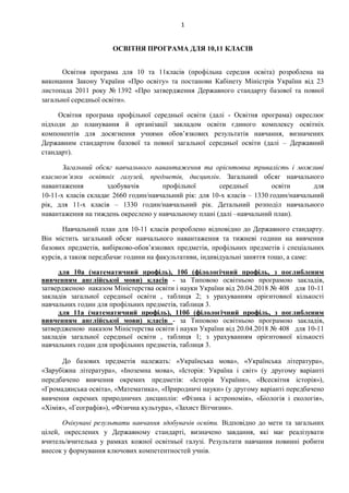 1
ОСВІТНЯ ПРОГРАМА ДЛЯ 10,11 КЛАСІВ
Освітня програма для 10 та 11класів (профільна середня освіта) розроблена на
виконання Закону України «Про освіту» та постанови Кабінету Міністрів України від 23
листопада 2011 року № 1392 «Про затвердження Державного стандарту базової та повної
загальної середньої освіти».
Освітня програма профільної середньої освіти (далі - Освітня програма) окреслює
підходи до планування й організації закладом освіти єдиного комплексу освітніх
компонентів для досягнення учнями обов’язкових результатів навчання, визначених
Державним стандартом базової та повної загальної середньої освіти (далі – Державний
стандарт).
Загальний обсяг навчального навантаження та орієнтовна тривалість і можливі
взаємозв’язки освітніх галузей, предметів, дисциплін. Загальний обсяг навчального
навантаження здобувачів профільної середньої освіти для
10-11-х класів складає 2660 годин/навчальний рік: для 10-х класів – 1330 годин/навчальний
рік, для 11-х класів – 1330 годин/навчальний рік. Детальний розподіл навчального
навантаження на тиждень окреслено у навчальному плані (далі –навчальний план).
Навчальний план для 10-11 класів розроблено відповідно до Державного стандарту.
Він містить загальний обсяг навчального навантаження та тижневі години на вивчення
базових предметів, вибірково-обов’язкових предметів, профільних предметів і спеціальних
курсів, а також передбачає години на факультативи, індивідуальні заняття тощо, а саме:
для 10а (математичний профіль), 10б (філологічний профіль, з поглибленим
вивченням англійської мови) класів - за Типовою освітньою програмою закладів,
затвердженою наказом Міністерства освіти і науки України від 20.04.2018 № 408 для 10-11
закладів загальної середньої освіти , таблиця 2; з урахуванням орієнтовної кількості
навчальних годин для профільних предметів, таблиця 3.
для 11а (математичний профіль), 110б (філологічний профіль, з поглибленим
вивченням англійської мови) класів - за Типовою освітньою програмою закладів,
затвердженою наказом Міністерства освіти і науки України від 20.04.2018 № 408 для 10-11
закладів загальної середньої освіти , таблиця 1; з урахуванням орієнтовної кількості
навчальних годин для профільних предметів, таблиця 3.
До базових предметів належать: «Українська мова», «Українська література»,
«Зарубіжна література», «Іноземна мова», «Історія: Україна і світ» (у другому варіанті
передбачено вивчення окремих предметів: «Історія України», «Всесвітня історія»),
«Громадянська освіта», «Математика», «Природничі науки» (у другому варіанті передбачено
вивчення окремих природничих дисциплін: «Фізика і астрономія», «Біологія і екологія»,
«Хімія», «Географія»), «Фізична культура», «Захист Вітчизни».
Очікувані результати навчання здобувачів освіти. Відповідно до мети та загальних
цілей, окреслених у Державному стандарті, визначено завдання, які має реалізувати
вчитель/вчителька у рамках кожної освітньої галузі. Результати навчання повинні робити
внесок у формування ключових компетентностей учнів.
 