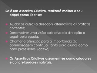 Se é um Assertivo Criativo, realizará melhor o seu
papel como líder se:
 Ajudar os outros a descobrir alternativas às práticas
correntes;
 Desenvolver uma visão colectiva da direcção a
seguir pela escola.
 Chamar a atenção para a importância da
aprendizagem contínua, tanto para alunos como
para professores. (activo).
 Os Assertivos Criativos assumem-se como criadores
e concretizadores naturais.
 