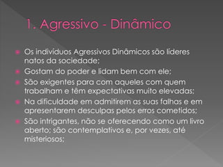  Os indivíduos Agressivos Dinâmicos são líderes
natos da sociedade;
 Gostam do poder e lidam bem com ele;
 São exigentes para com aqueles com quem
trabalham e têm expectativas muito elevadas;
 Na dificuldade em admitirem as suas falhas e em
apresentarem desculpas pelos erros cometidos;
 São intrigantes, não se oferecendo como um livro
aberto; são contemplativos e, por vezes, até
misteriosos;
 