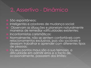  São espontâneos;
 Inteligentes e criadores de mudança social;
 Observam as situações e planeiam naturalmente
maneiras de remediar «dificuldades existentes;
 Inconformistas carismáticas;
 Normalmente, não se sentem confortáveis com
relacionamentos exclusivos, pois são sociáveis e
desejam trabalhar e aprender com diferentes tipos
de pessoas;
 Os seus pontos maus são a sua teimosia, a
dificuldade em admitir erros e o facto de,
ocasionalmente, passarem dos limites;
 