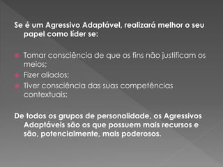 Se é um Agressivo Adaptável, realizará melhor o seu
papel como líder se:
 Tomar consciência de que os fins não justificam os
meios;
 Fizer aliados;
 Tiver consciência das suas competências
contextuais;
De todos os grupos de personalidade, os Agressivos
Adaptáveis são os que possuem mais recursos e
são, potencialmente, mais poderosos.
 