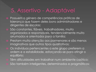  Possuem o género de competências práticas de
liderança que fazem deles bons administradores e
dirigentes de escolas;
 São constantes, fiáveis, trabalhadores, muito
organizados e responsáveis, tendencialmente muito
arrumados e orientados para a família;
 Prestam muita atenção aos pormenores e são menos
imaginativos que outros tipos qualitativos;
 Os indivíduos pertencentes a este grupo preferem a
ordem e a estabilidade, esforçando-se para atingir o
equilíbrio;
 Têm dificuldades em trabalhar num ambiente caótico;
 São também inteligentes, determinados e pragmáticos;
 