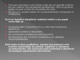  Possuem princípios muito fortes e são de um grande civismo.
No seu melhor, são excelentes profissionais, com os quais se
pode sempre contar em situações de crise;
 No seu pior, podem exibir um comportamento compulsivo e
intolerante;
Se é um Assertivo Adaptável, realizará melhor o seu papel
como líder se:
 Compreender a importância e o valor das mudanças
sistémicas;
 Aprender a tolerar a desordem;
 Se concentrar na liderança educacional;
 Se empenhar em construir consensos e em delegar
responsabilidades.
Entre todos os tipos qualitativos, aqueles que possuem uma
enorme capacidade de planear, organizar e coordenar
acontecimentos. São essenciais para maximizar a eficiência
de qualquer organização educacional
 