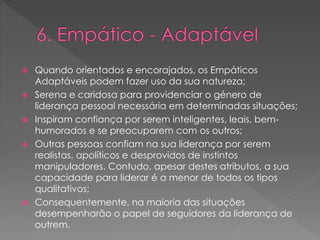 Quando orientados e encorajados, os Empáticos
Adaptáveis podem fazer uso da sua natureza;
 Serena e caridosa para providenciar o género de
liderança pessoal necessária em determinadas situações;
 Inspiram confiança por serem inteligentes, leais, bem-
humorados e se preocuparem com os outros;
 Outras pessoas confiam na sua liderança por serem
realistas, apolíticos e desprovidos de instintos
manipuladores. Contudo, apesar destes atributos, a sua
capacidade para liderar é a menor de todos os tipos
qualitativos;
 Consequentemente, na maioria das situações
desempenharão o papel de seguidores da liderança de
outrem.
 