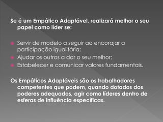 Se é um Empático Adaptável, realizará melhor o seu
papel como líder se:
 Servir de modelo a seguir ao encorajar a
participação igualitária;
 Ajudar os outros a dar o seu melhor;
 Estabelecer e comunicar valores fundamentais.
Os Empáticos Adaptáveis são os trabalhadores
competentes que podem, quando dotados dos
poderes adequados, agir como líderes dentro de
esferas de influência específicas.
 