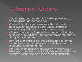  Dão mostras de uma sensibilidade apurada e de
capacidades de percepção;
 Vivem absorvidos pelo seu trabalho, são reflexivos,
auto-suficientes, criativos. Por vezes voláteis e
visionários, questionam a vida a si mesmos;
 Vêem o mundo de forma diferente da maioria dos
outros tipos qualitativos, sendo normalmente artistas,
designers e escritores;
 Têm ideias brilhantes e inovadoras sobre reformas
totais ou parciais, sendo capazes de lidar com os
problemas criativamente;
 Afastam-se de posições de gestão, a sua visão e
liderança constituem contribuições inestimáveis que
tornam a realidade da escola mais interessante.
 