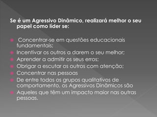 Se é um Agressivo Dinâmico, realizará melhor o seu
papel como líder se:
 Concentrar-se em questões educacionais
fundamentais;
 Incentivar os outros a darem o seu melhor;
 Aprender a admitir os seus erros;
 Obrigar a escutar os outros com atenção;
 Concentrar nas pessoas
 De entre todos os grupos qualitativos de
comportamento, os Agressivos Dinâmicos são
 Aqueles que têm um impacto maior nas outras
pessoas.
 