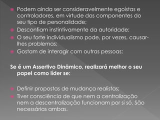  Podem ainda ser consideravelmente egoístas e
controladores, em virtude das componentes do
seu tipo de personalidade;
 Desconfiam instintivamente da autoridade;
 O seu forte individualismo pode, por vezes, causar-
lhes problemas;
 Gostam de interagir com outras pessoas;
Se é um Assertivo Dinâmico, realizará melhor o seu
papel como líder se:
 Definir propostas de mudança realistas;
 Tiver consciência de que nem a centralização
nem a descentralização funcionam por si só. São
necessárias ambas.
 