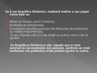 Se é um Empático Dinâmico, realizará melhor o seu papel
como líder se:
 Reservar tempo para si mesmo;
 Estabelecer prioridades;
 Considerar assumir posições de direcção de pequena
ou média importância;
 O seu impulso não é o de dirigir os outros, mas o de os
ajudar.
 Os Empáticos Dinâmicos são, aquele que é mais
sensível às necessidades das pessoas, sentindo-se mais
realizados nas profissões onde podem ajudar os outros.
 