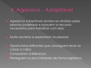  Agressivos Adaptáveis sentem-se atraídos pelas
pessoas poderosas e possuem os recursos
necessários para trabalhar com elas;
 Muito secretos e explorarem as pessoas;
 Oportunistas brilhantes que conseguem levar as
coisas a cabo;
 Conquistam a liderança.
 Perseguem os seus interesses de forma agressiva.
 