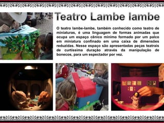 O teatro lambe-lambe, também conhecido como teatro de
miniaturas, é uma linguagem de formas animadas que
ocupa um espaço cênico mínimo formado por um palco
em miniatura confinado em uma caixa de dimensões
reduzidas. Nesse espaço são apresentadas peças teatrais
de curtíssima duração através da manipulação de
bonecos, para um espectador por vez.
 
