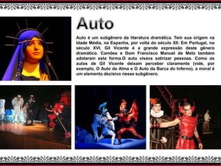 Auto é um subgênero da literatura dramática. Tem sua origem na
Idade Média, na Espanha, por volta do século XII. Em Portugal, no
século XVI, Gil Vicente é a grande expressão deste gênero
dramático. Camões e Dom Francisco Manuel de Melo também
adotaram esta forma.O auto visava satirizar pessoas. Como os
autos de Gil Vicente deixam perceber claramente (vide, por
exemplo, O Auto da Alma e O Auto da Barca do Inferno), a moral é
um elemento decisivo nesse subgênero.
 