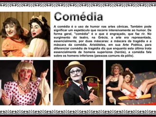 A comédia é o uso de humor nas artes cênicas. Também pode
significar um espetáculo que recorre intensivamente ao humor. De
forma geral, "comédia" é o que é engraçado, que faz rir. No
surgimento do teatro, na Grécia, a arte era representada,
essencialmente, por duas máscaras: a máscara da tragédia e a
máscara da comédia. Aristóteles, em sua Arte Poética, para
diferenciar comédia de tragédia diz que enquanto esta última trata
essencialmente de homens superiores (heróis), a comédia fala
sobre os homens inferiores (pessoas comuns da pólis).
 