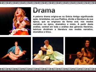 A palavra drama origina-se na Grécia Antiga significando
ação. Aristóteles, em sua Poética, divide a literatura de sua
época, que se originara da forma oral, nos modos
narrativo ou épico, dramático e misto. A partir desta
análise, central em toda a análise dos gêneros literários,
teóricos dividiram a literatura nos modos narrativo,
dramático e lírico.
 