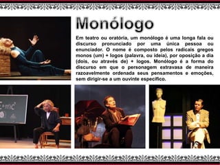 Em teatro ou oratória, um monólogo é uma longa fala ou
discurso pronunciado por uma única pessoa ou
enunciador. O nome é composto pelos radicais gregos
monos (um) + logos (palavra, ou ideia), por oposição a dia
(dois, ou através de) + logos. Monólogo é a forma do
discurso em que o personagem extravasa de maneira
razoavelmente ordenada seus pensamentos e emoções,
sem dirigir-se a um ouvinte específico.
 