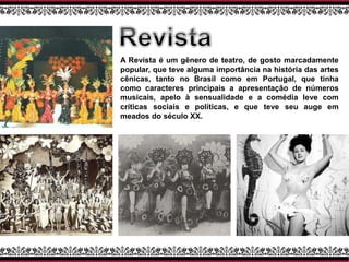 A Revista é um gênero de teatro, de gosto marcadamente
popular, que teve alguma importância na história das artes
cênicas, tanto no Brasil como em Portugal, que tinha
como caracteres principais a apresentação de números
musicais, apelo à sensualidade e a comédia leve com
críticas sociais e políticas, e que teve seu auge em
meados do século XX.
 