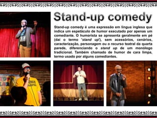 Stand-up comedy é uma expressão em língua inglesa que
indica um espetáculo de humor executado por apenas um
comediante. O humorista se apresenta geralmente em pé
(daí o termo 'stand up'), sem acessórios, cenários,
caracterização, personagem ou o recurso teatral da quarta
parede, diferenciando o stand up de um monólogo
tradicional. Também chamado de humor de cara limpa,
termo usado por alguns comediantes.
 