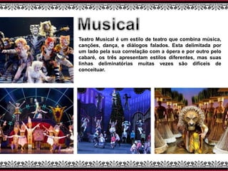 Teatro Musical é um estilo de teatro que combina música,
canções, dança, e diálogos falados. Esta delimitada por
um lado pela sua correlação com a ópera e por outro pelo
cabaré, os três apresentam estilos diferentes, mas suas
linhas deliminatórias muitas vezes são difíceis de
conceituar.
 