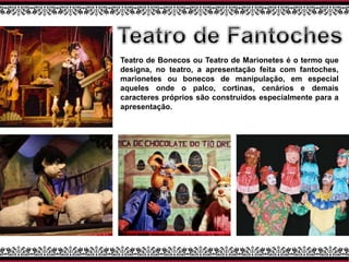 Teatro de Bonecos ou Teatro de Marionetes é o termo que
designa, no teatro, a apresentação feita com fantoches,
marionetes ou bonecos de manipulação, em especial
aqueles onde o palco, cortinas, cenários e demais
caracteres próprios são construídos especialmente para a
apresentação.
 