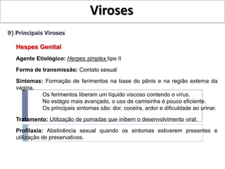 Viroses
9) Principais Viroses

   Hespes Genital
   Agente Etiológico: Herpes simplex tipo II
   Forma de transmissão: Contato sexual

   Sintomas: Formação de ferimentos na base do pênis e na região externa da
   vagina.
            Os ferimentos liberam um líquido viscoso contendo o vírus.
            No estágio mais avançado, o uso de camisinha é pouco eficiente.
            Os principais sintomas são: dor, coceira, ardor e dificuldade ao urinar.

   Tratamento: Utilização de pomadas que inibem o desenvolvimento viral.

   Profilaxia: Abstinência sexual quando os sintomas estiverem presentes e
   utilização de preservativos.
 