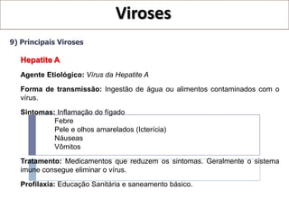 Viroses
9) Principais Viroses

   Hepatite A
   Agente Etiológico: Vírus da Hepatite A
   Forma de transmissão: Ingestão de água ou alimentos contaminados com o
   vírus.

   Sintomas: Inflamação do fígado
            Febre
            Pele e olhos amarelados (Icterícia)
            Náuseas
            Vômitos

   Tratamento: Medicamentos que reduzem os sintomas. Geralmente o sistema
   imune consegue eliminar o vírus.
   Profilaxia: Educação Sanitária e saneamento básico.
 